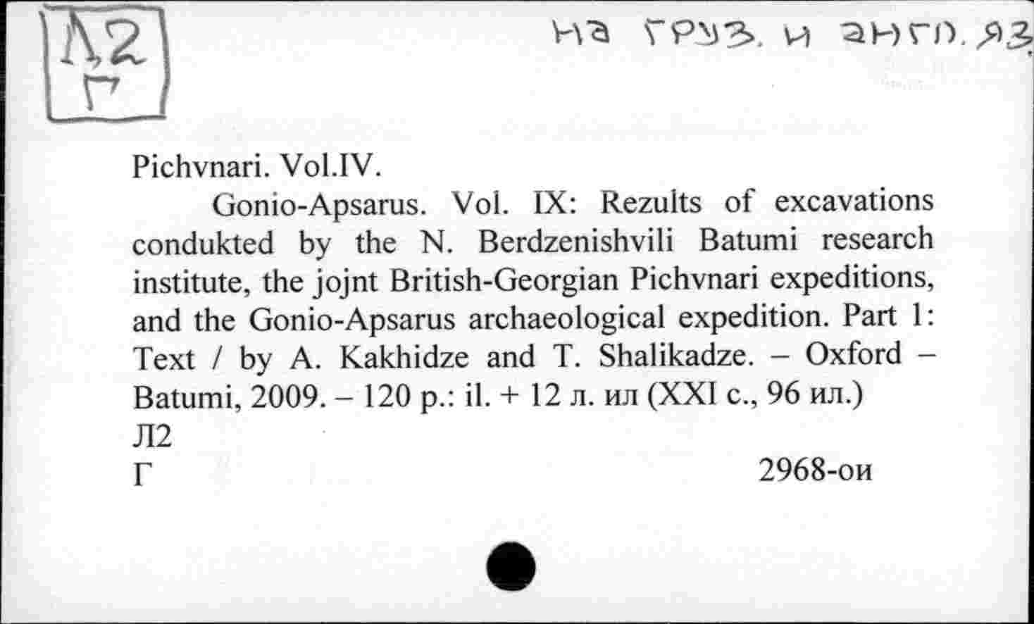 ﻿ГРМЗ. И аНГО.Д^
Pichvnari. Vol.IV.
Gonio-Apsarus. Vol. IX: Rezults of excavations condukted by the N. Berdzenishvili Batumi research institute, the jojnt British-Georgian Pichvnari expeditions, and the Gonio-Apsarus archaeological expedition. Part 1: Text / by A. Kakhidze and T. Shalikadze. - Oxford -Batumi, 2009. - 120 p.: il. + 12 л. ил (XXI с., 96 ил.) Л2 Г	2968-ои